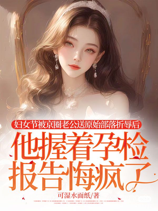 婦女節被京圈老公送原始部落折辱後，他握著孕檢報告悔瘋了