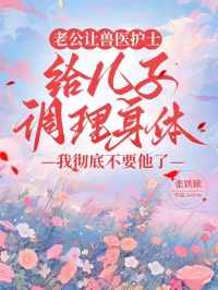 老公讓獸醫護士給兒子調理身體，我徹底不要他了