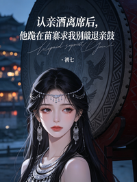 認親酒離席後，他跪在苗寨求我別敲退親鼓